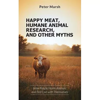 Happy Meat, Humane Animal Research, and Other Myths: How People Harm Animals and Still Live with Themselves