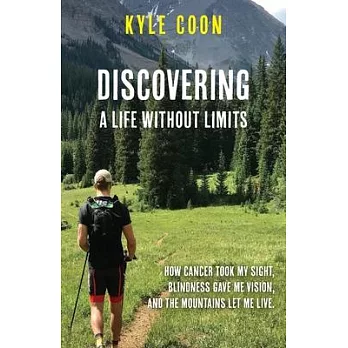 Discovering A Life Without Limits: How Cancer Took My Sight, Blindness Gave Me Vision, and the Mountains Let Me Live