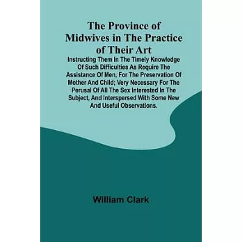 The Province of Midwives in the Practice of their Art; Instructing them in the timely knowledge of such difficulties as require the assistance of Men,