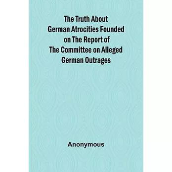 The Truth About German Atrocities Founded on the Report of the Committee on Alleged German Outrages