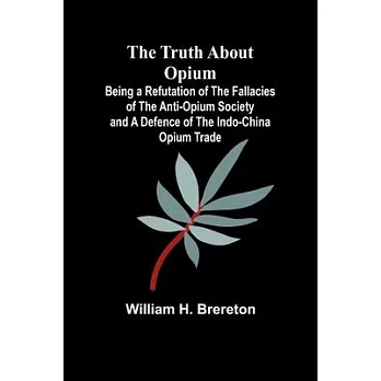 The Truth about Opium Being a Refutation of the Fallacies of the Anti-Opium Society and a Defence of the Indo-China Opium Trade