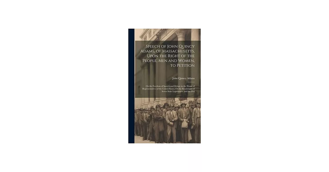 Speech of John Quincy Adams, of Massachusetts, Upon the Right of the People, Men and Women, to Petition; On the Freedom of Speech and Debate in the Ho | 拾書所