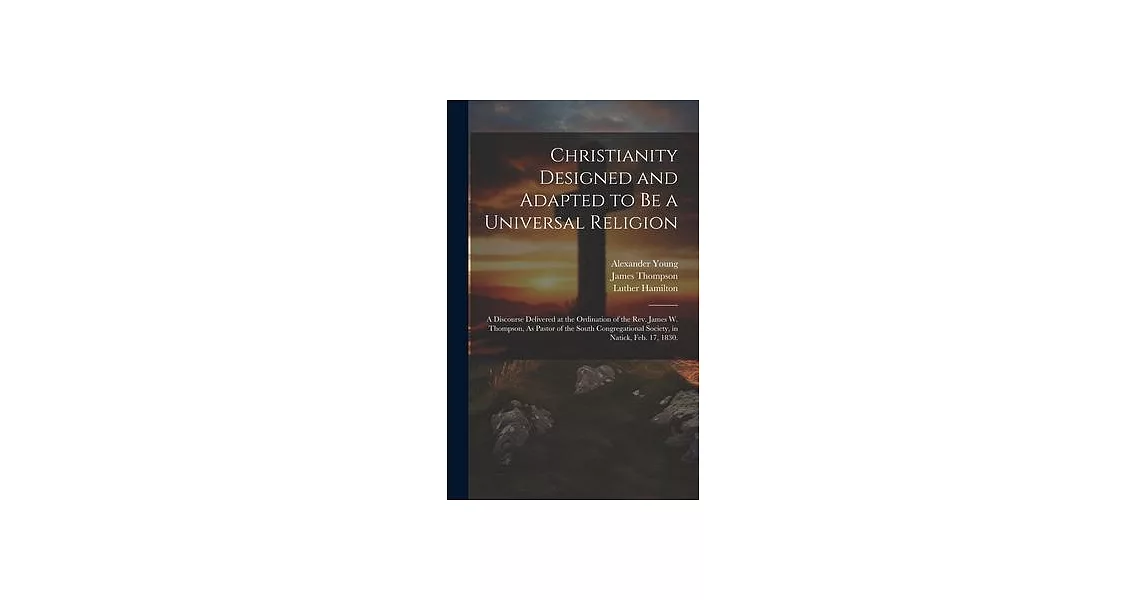 Christianity Designed and Adapted to Be a Universal Religion: A Discourse Delivered at the Ordination of the Rev. James W. Thompson, As Pastor of the | 拾書所