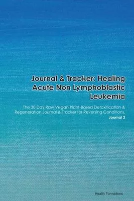 Journal & Tracker: Healing Acute Non Lymphoblastic Leukemia: The 30 Day Raw Vegan Plant-Based Detoxification & Regeneration Journal & Tra