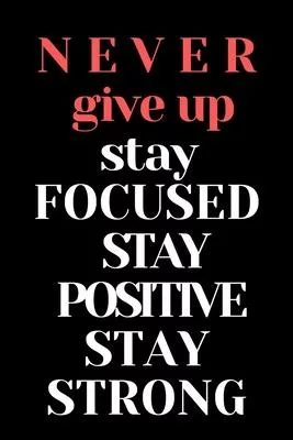 never give up stay focused stay positive stay strong notebook: Motivational & Inspirational
