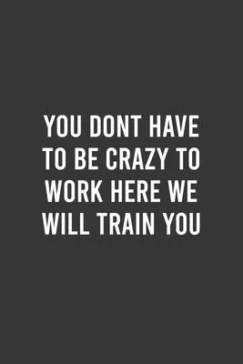 You Dont Have To Be Crazy To Work Here We Will Train You - Funny Work Notebook, Office Humour Journal, Sarcastic Gag Gift For Coworker/Intern/Employee