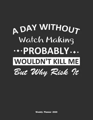 A Day Without Watch Making Probably Wouldn’’t Kill Me But Why Risk It Weekly Planner 2020: Weekly Calendar / Planner Watch Making Gift, 146 Pages, 8.5x