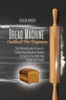 Bread Machine Cookbook For Beginners: The Ultimate Guide To Easy-To-Follow Bread Machine Recipes To Cook For Fun With Your Family And Friends