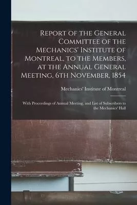 Report of the General Committee of the Mechanics’’ Institute of Montreal, to the Members, at the Annual General Meeting, 6th November, 1854 [microform]