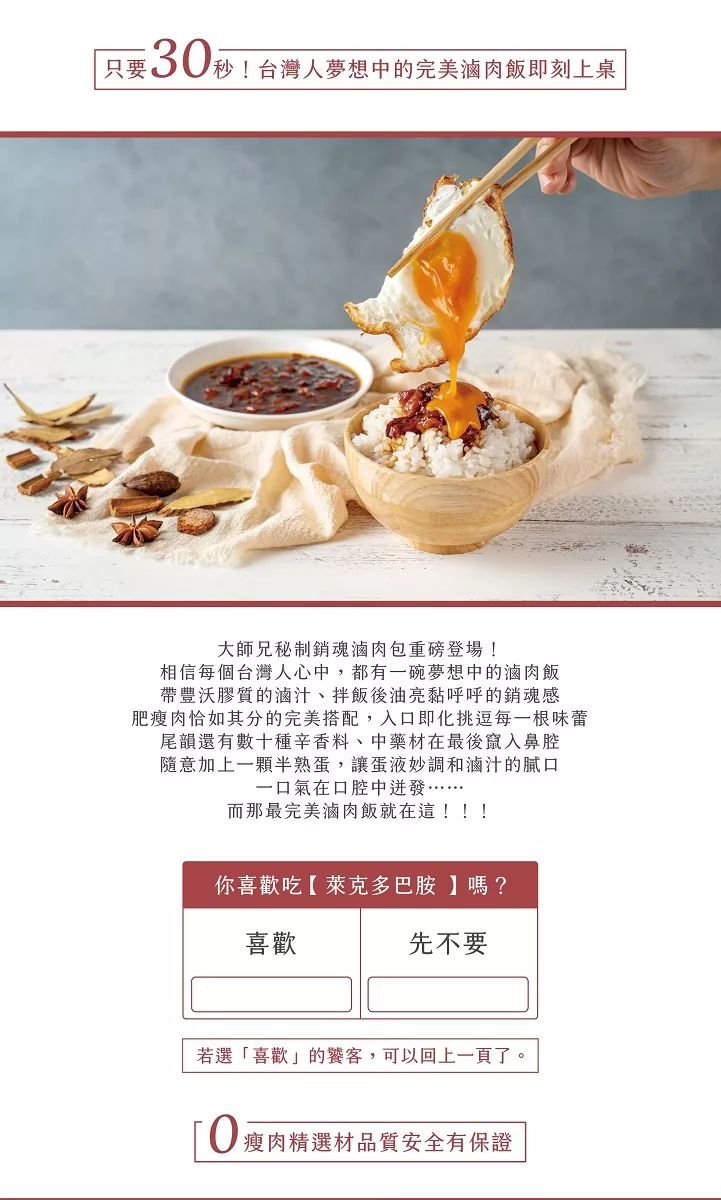 只要S0秒!台灣人夢想中的完美滷肉飯即刻上桌，大師兄秘制銷魂滷肉包重磅登場!相信每個台灣人心中,都有一碗夢想中的滷肉飯，帶豐沃膠質的滷汁、 拌飯後油亮黏呼呼的銷魂感，肥瘦肉恰如其分的完美搭配,入口即化挑逗每一根味蕾，尾韻還有數十種辛香料、中藥材在最後