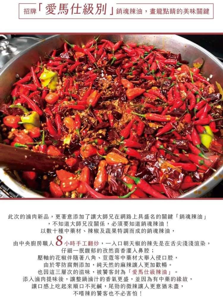 招牌 銷魂辣油,畫龍點睛的美味關鍵，愛馬仕級別，此次的滷肉新品,更著意添加了讓大師兄在網路上具盛名的關鍵銷魂辣油不知道大師兄沒關係,必須要知道銷魂辣油!以數十種中藥材、辣椒及蔬果特調而成的銷魂辣油,由中央廚房職人，O 小時手工翻炒,一入口朝天椒的辣先