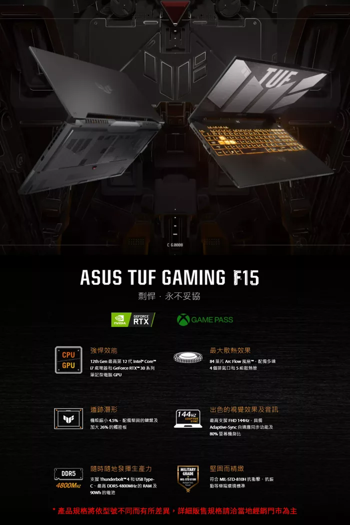 ASUS  GAMING F15剽悍永不妥協GEFORCE RTX強悍效能CPU12th Gen 最高第 12  Intel® CoreGPU 處理器和 GeForce RTX™ 30 系列筆記型 GPUGAME PASS遁跡形144Hz機殼縮小4.5%配備堅固的鍵盤SYNC加大 26% 的觸控板隨時隨地發揮生產力DDR5支援 Thunderbolt™ 4 和 USB TypeTUF最大散熱效果84  Arc Flow 風配備多達4個排氣和5組散熱管出色的視覺效果及音訊最高支援 FHD 144Hz具備Adaptive-Sync同步功能及80% 螢幕比ITARY堅固而精緻GRADEMIL-符合 MIL-STD-810H 抗衝擊、抗振環境標準4800MHz C、最高 DDR5-4800MHz的RAM及 的電池*產品規格將依型號不同而有所差異,詳細販售規格請洽當地經銷門市為主