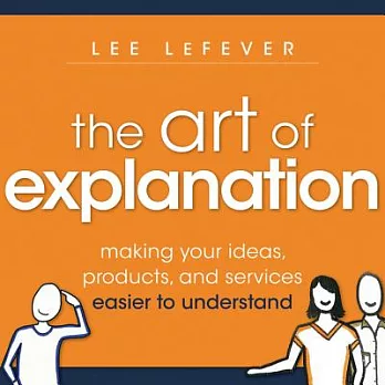 The Art of Explanation: Making Your Ideas, Products, and Services Easier to Understand