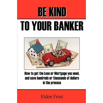 Be Kind to Your Banker: How to Get the Loan or Mortgage Your Need, and Save Hundreds or Thousands of Dollars in the Process