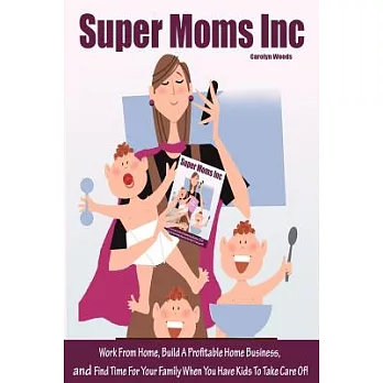 Super Moms Inc.: Work from Home, Build a Profitable Home Business, and Find Time for Your Family When You Have Kids to Take Care