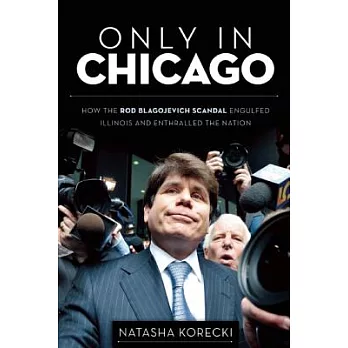 Only in Chicago: How the Rod Blagojevich Scandal Engulfed Illinois and Enthralled the Nation