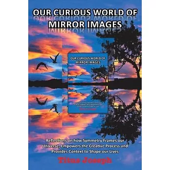 Our Curious World of Mirror Images: Reflections on How Symmetry Frames Our Universe, Empowers the Creative Process and Provides Context to Shape Our L