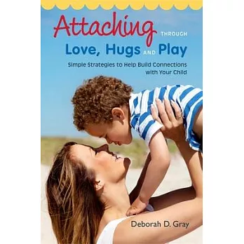 Attaching Through Love, Hugs and Play: Simple Strategies to Help Build Connections with Your Child