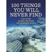 100 Things You Will Never Find: Lost Cities, Hidden Treasures, and Legendary Quests