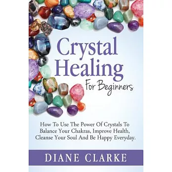 Crystal Healing for Beginners: How to Use the Power of Crystals to Balance Your Chakras, Improve Health, Cleanse Your Soul and B