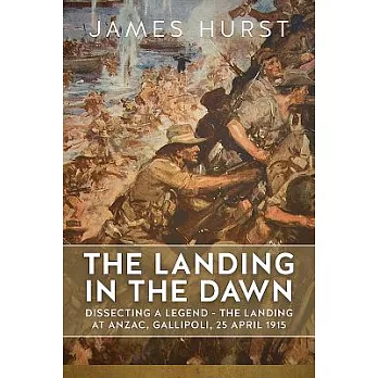 The Landing in the Dawn: Dissecting a Legend - the Landing at Anzac, Gallipoli, 25 April 1915