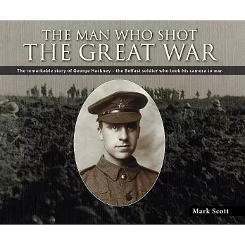 The Man Who Shot the Great War: The Remarkable Story of George Hackney - the Belfast Soldier Who Took His Camera to War