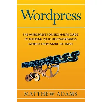Wordpress: The Wordpress for Beginners Guide to Building Your First Wordpress Website from Start to Finish