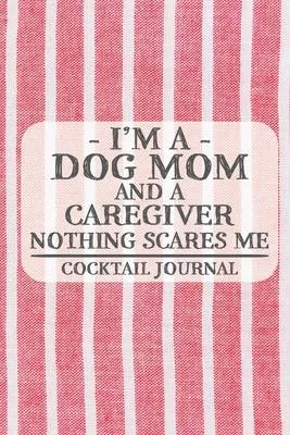 I’’m a Dog Mom and a Caregiver Nothing Scares Me Cocktail Journal: Blank Cocktail Journal to Write in for Women, Bartenders, Alcohol Drink Log, Documen