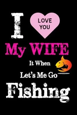 I love you my wife it when let’’s me go fishing: Gifts for Fishing Lovers Journal - Fisherman Log Journal - Funny Fishing Journal for Men