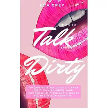 How to Talk Dirty: The Complete Sex Guide to Learn Dirty Talking, Drive Your Partner Wild in Bed and Discover the Best Sex in Your Life.