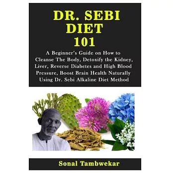 Dr. Sebi Diet 101: A Beginner’’s Guide on How to Cleanse The Body, Detoxify the Kidney, Liver, Reverse Diabetes and High Blood Pressure, B