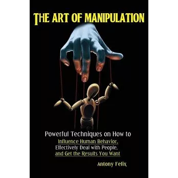 The Art of Manipulation: Powerful Techniques on How to Influence Human Behavior, Effectively Deal with People, and Get the Results You Want
