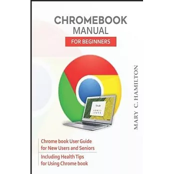 Chromebook Manual for Beginners: Chrome book User Guide for New Users and Seniors Including Health Tips for Using Chrome book