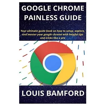 Google Chrome Painless Guide: Your ultimate guide book on how to setup, explore, and master your google chrome with helpful tips and tricks like a p