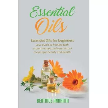 Essential Oils: Essential Oils for beginners your guide to healing with aromatherapy and essential oil recipes for beauty and health