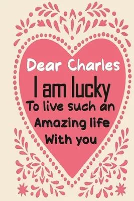 Dear Charles i am lucky to live such an amazing life with you: Blank Lined composition love notebook and journal it will be the best valentines day gi