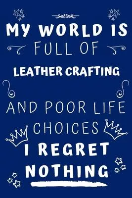 My World Is Full Of Leather Crafting And Poor Life Choices I Regret Nothing: Perfect Gag Gift For A Lover Of Leather Crafting - Blank Lined Notebook J