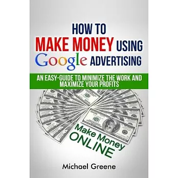 How To Make Money Using Google Advertising: An Easy-Guide To Minimize The Work And Maximize Your Profits