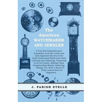 The American Watchmaker and Jeweler - A Full and Comprehensive Exposition of all the Latest and most Approved Secrets of the Trade Embracing Watch and