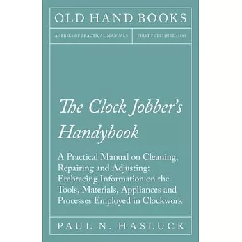 The Clock Jobber’’s Handybook - A Practical Manual on Cleaning, Repairing and Adjusting: Embracing Information on the Tools, Materials, Appliances and