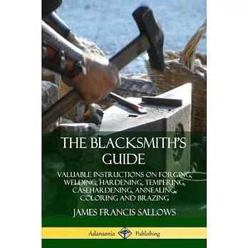 The Blacksmith’’s Guide: Valuable Instructions on Forging, Welding, Hardening, Tempering, Casehardening, Annealing, Coloring and Brazing