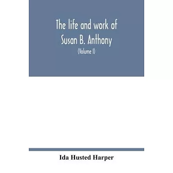 The life and work of Susan B. Anthony; including public addresses, her own letters and many from her contemporaries during fifty years (Volume I)