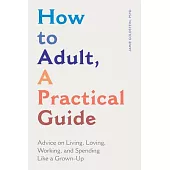 How to Adult, a Practical Guide: Advice on Living, Loving, Working, and Spending Like a Grown-Up
