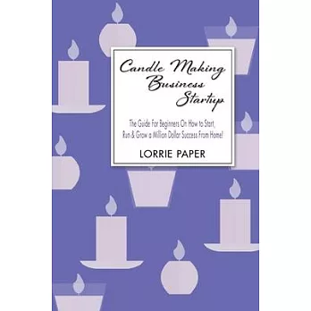 Candle Making Business: The Guide For Beginners On How To Make Homemade Candles In 8 Easy Steps And Make Money From Home
