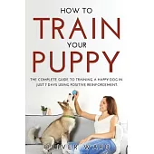 How to Train Your Puppy: The Complete Guide to Training a Happy Dog in Just 7 Days Using Positive Reinforcement.