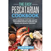 The Easy Pescatarian Cookbook: Mouth-Watering, Easy and Healthy Pescatarian Recipes to Delight the Senses and Nourish Your Body