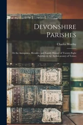 Devonshire Parishes: or the Antiquities, Heraldry and Family History of Twenty-eight Parishes in the Archdeaconry of Totnes