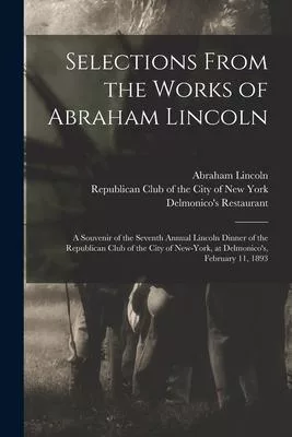 Selections From the Works of Abraham Lincoln: a Souvenir of the Seventh Annual Lincoln Dinner of the Republican Club of the City of New-York, at Delmo