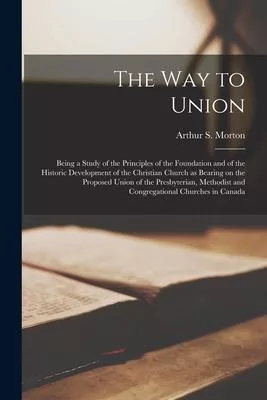 The Way to Union [microform]: Being a Study of the Principles of the Foundation and of the Historic Development of the Christian Church as Bearing o