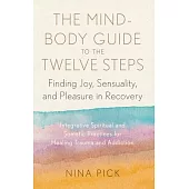 The Mind-Body Guide to the Twelve Steps: Finding Joy, Sensuality, and Pleasure in Recovery--Integrative Spiritual and SOM Atic Practices for Healing T